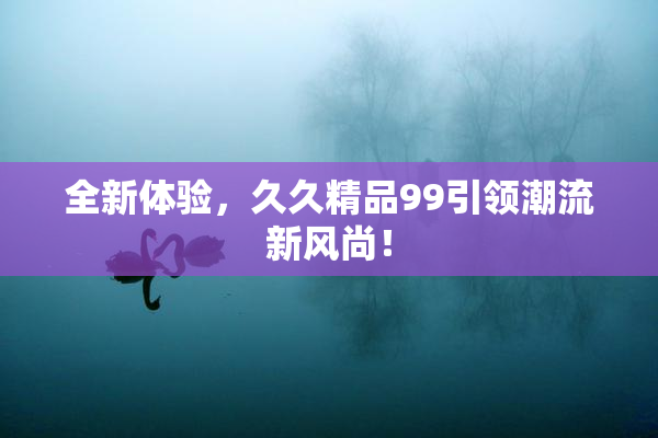 全新体验，久久精品99引领潮流新风尚！