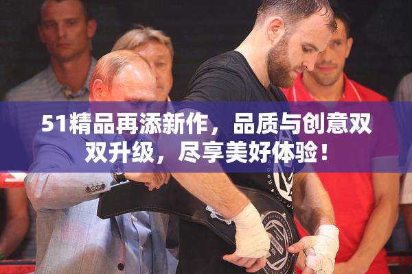 51精品再添新作，品质与创意双双升级，尽享美好体验！