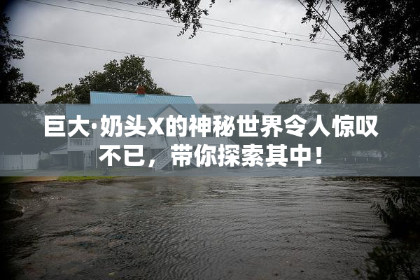 巨大·奶头X的神秘世界令人惊叹不已，带你探索其中！