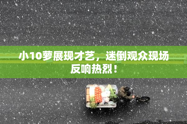 小10萝展现才艺，迷倒观众现场反响热烈！