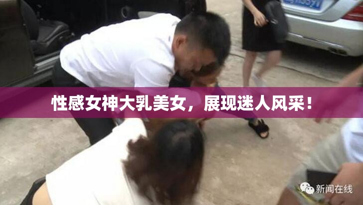 性感女神大乳美女，展现迷人风采！