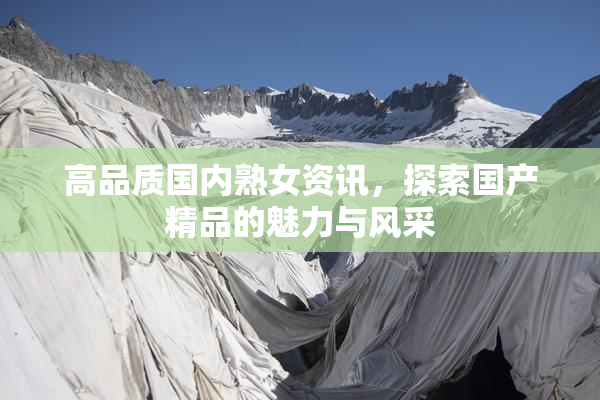高品质国内熟女资讯，探索国产精品的魅力与风采