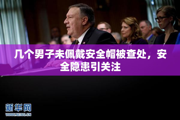 几个男子未佩戴安全帽被查处，安全隐患引关注