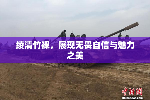 绫清竹裸，展现无畏自信与魅力之美
