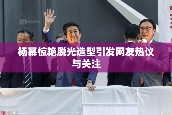 杨幂惊艳脱光造型引发网友热议与关注
