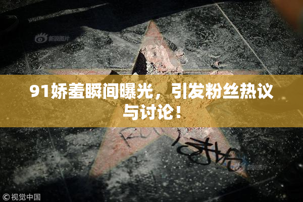 91娇羞瞬间曝光，引发粉丝热议与讨论！