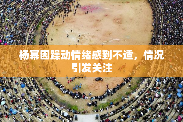 杨幂因躁动情绪感到不适，情况引发关注