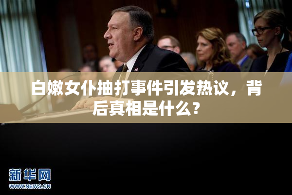 白嫩女仆抽打事件引发热议，背后真相是什么？
