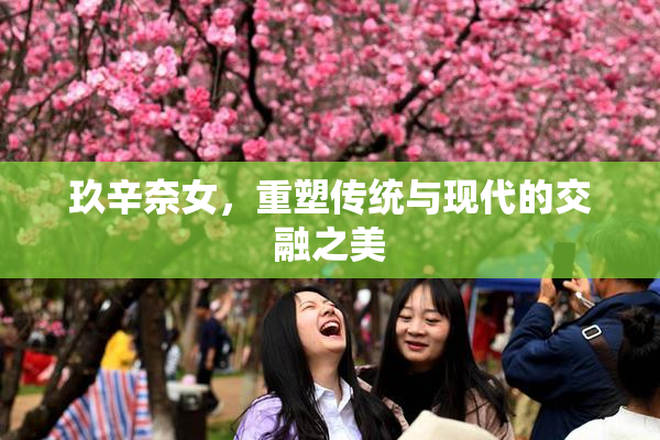 玖辛奈女，重塑传统与现代的交融之美