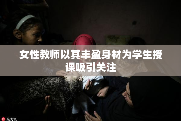 女性教师以其丰盈身材为学生授课吸引关注