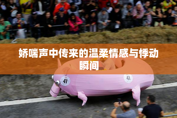 娇喘声中传来的温柔情感与悸动瞬间
