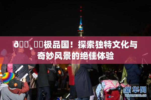 🌸‌✿极品国！探索独特文化与奇妙风景的绝佳体验
