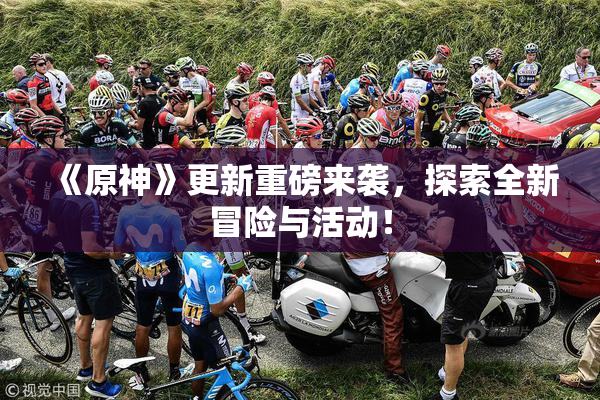 《原神》更新重磅来袭，探索全新冒险与活动！