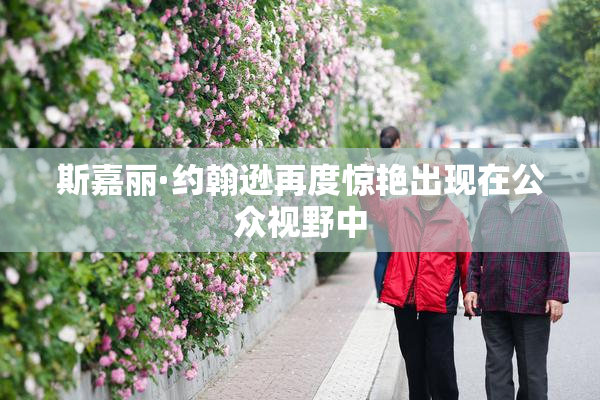 斯嘉丽·约翰逊再度惊艳出现在公众视野中