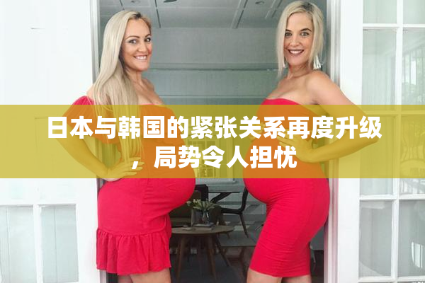日本与韩国的紧张关系再度升级，局势令人担忧