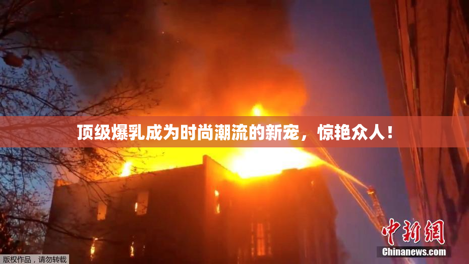 顶级爆乳成为时尚潮流的新宠，惊艳众人！