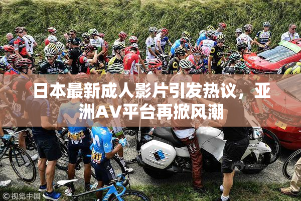日本最新成人影片引发热议，亚洲AV平台再掀风潮