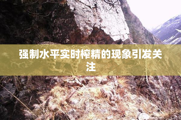 强制水平实时榨精的现象引发关注