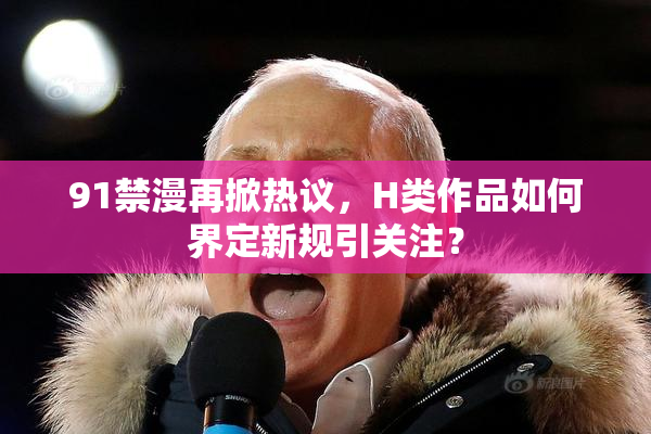 91禁漫再掀热议，H类作品如何界定新规引关注？