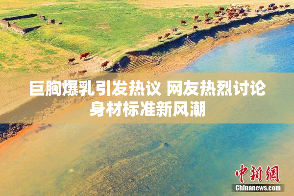 巨胸爆乳引发热议 网友热烈讨论身材标准新风潮