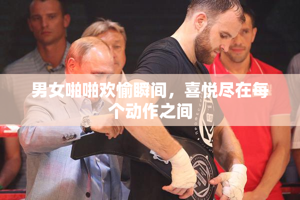 男女啪啪欢愉瞬间，喜悦尽在每个动作之间