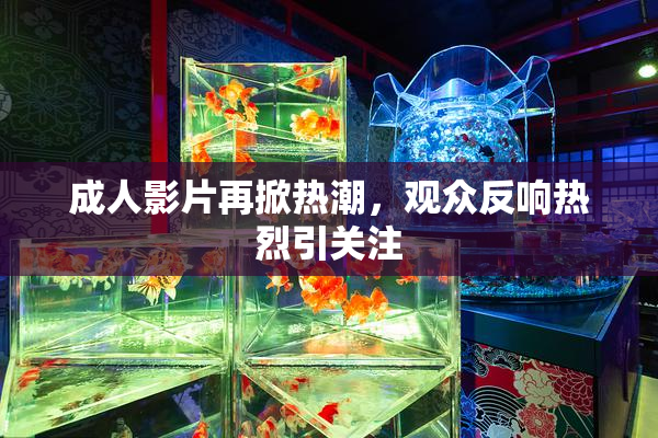 成人影片再掀热潮，观众反响热烈引关注