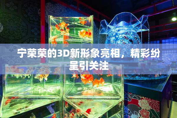 宁荣荣的3D新形象亮相，精彩纷呈引关注