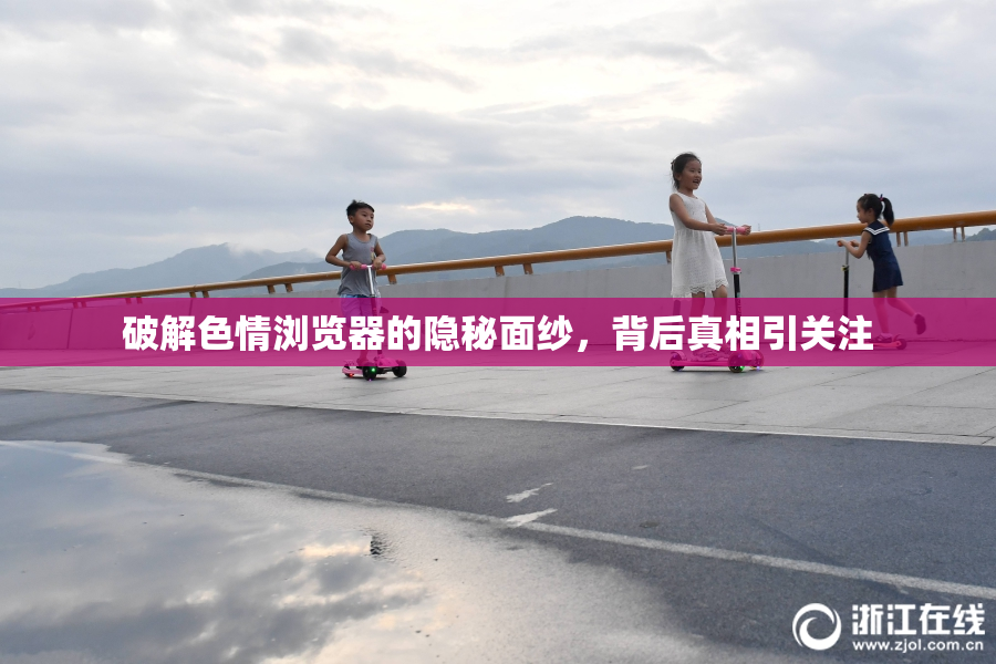 破解色情浏览器的隐秘面纱，背后真相引关注