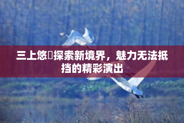 三上悠亜探索新境界，魅力无法抵挡的精彩演出