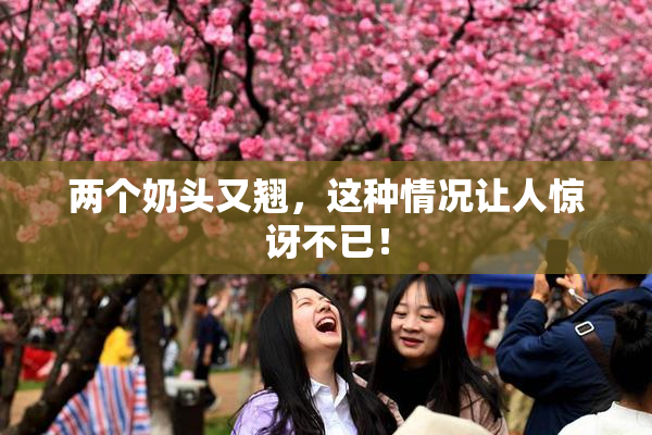 两个奶头又翘，这种情况让人惊讶不已！