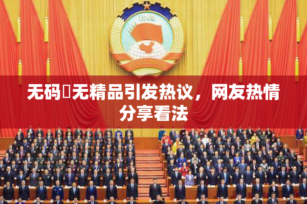 无码囯无精品引发热议，网友热情分享看法