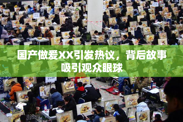 国产做爰XX引发热议，背后故事吸引观众眼球