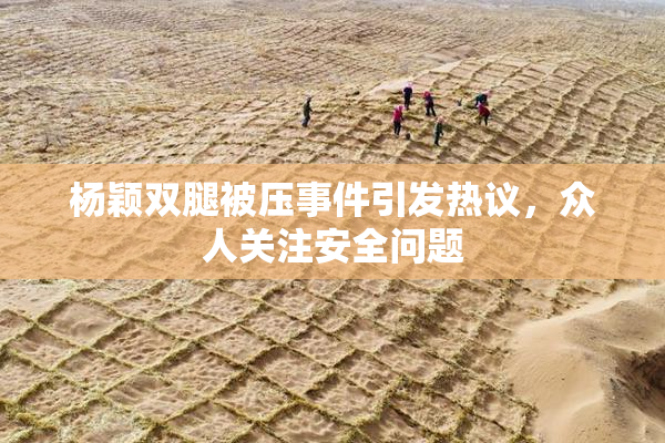 杨颖双腿被压事件引发热议，众人关注安全问题