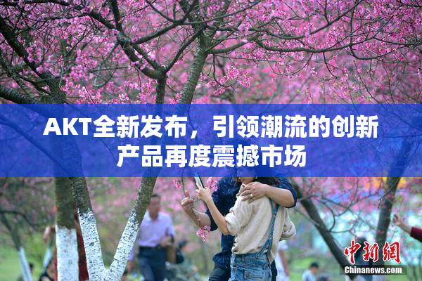 AKT全新发布，引领潮流的创新产品再度震撼市场