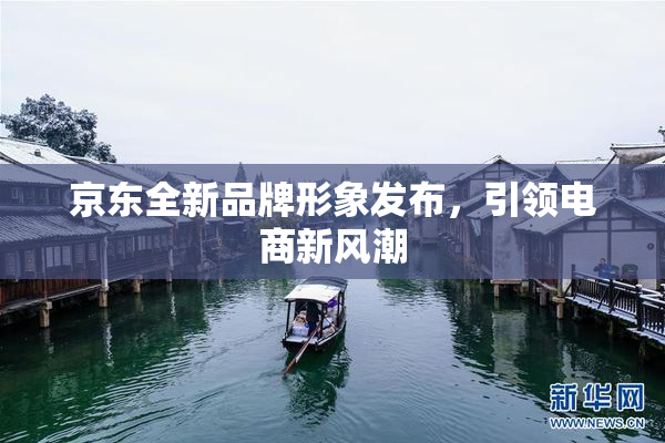 京东全新品牌形象发布，引领电商新风潮