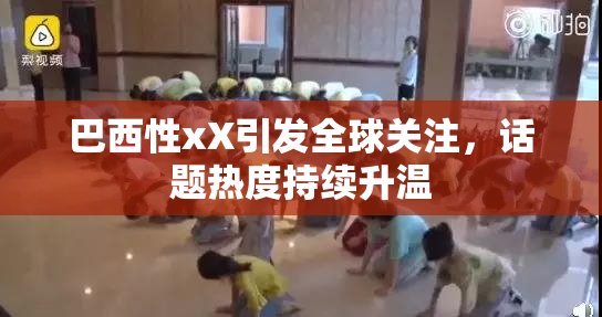巴西性xX引发全球关注，话题热度持续升温