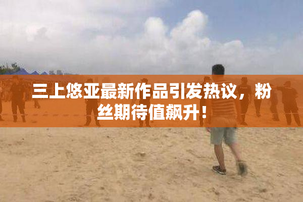 三上悠亚最新作品引发热议，粉丝期待值飙升！