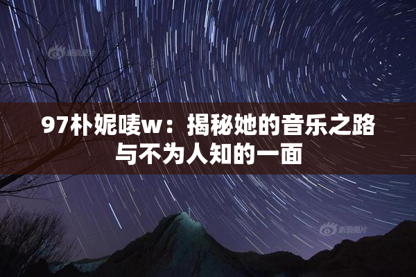 97朴妮唛w：揭秘她的音乐之路与不为人知的一面