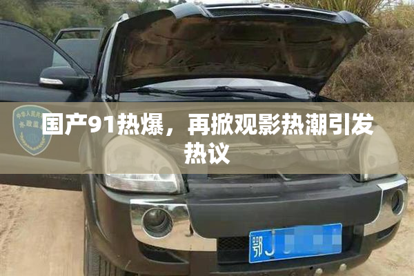 国产91热爆，再掀观影热潮引发热议