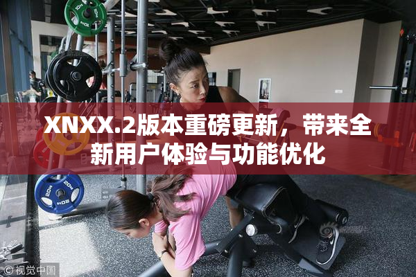 XNXX.2版本重磅更新，带来全新用户体验与功能优化