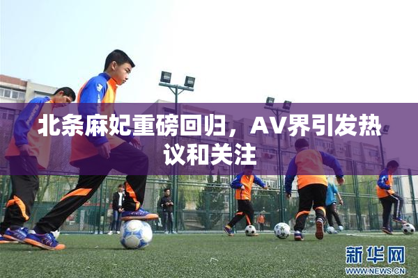 北条麻妃重磅回归，AV界引发热议和关注