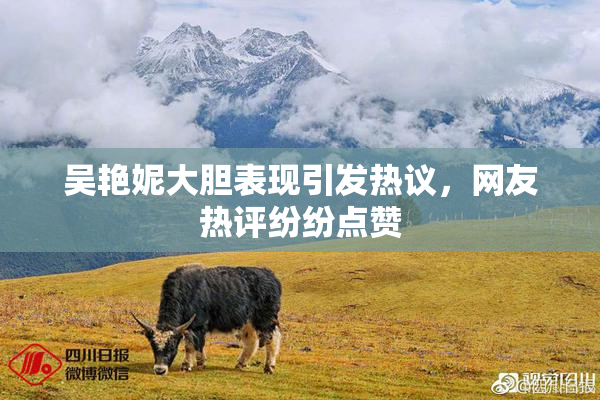 吴艳妮大胆表现引发热议，网友热评纷纷点赞