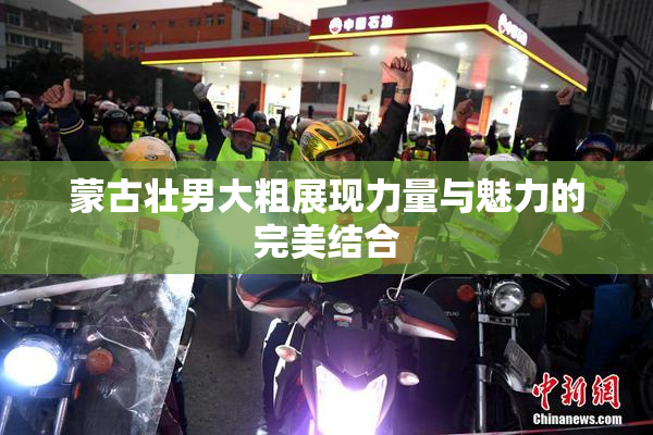 蒙古壮男大粗展现力量与魅力的完美结合