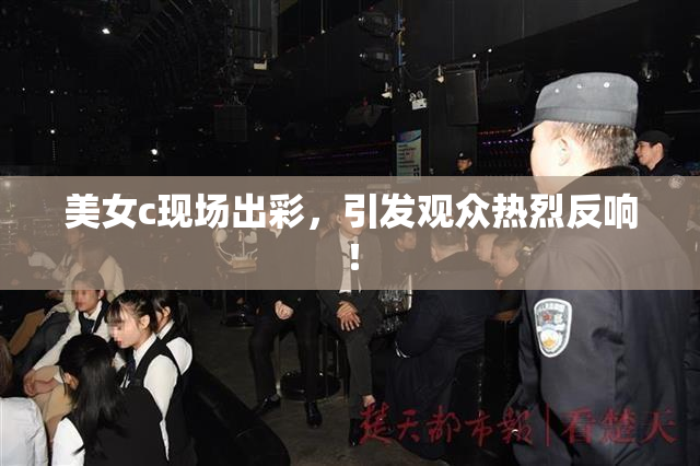 美女c现场出彩，引发观众热烈反响！