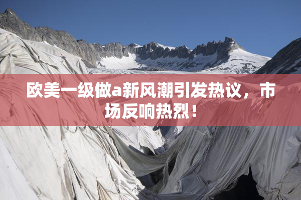 欧美一级做a新风潮引发热议，市场反响热烈！