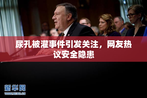 尿孔被灌事件引发关注，网友热议安全隐患