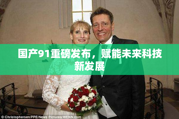 国产91重磅发布，赋能未来科技新发展