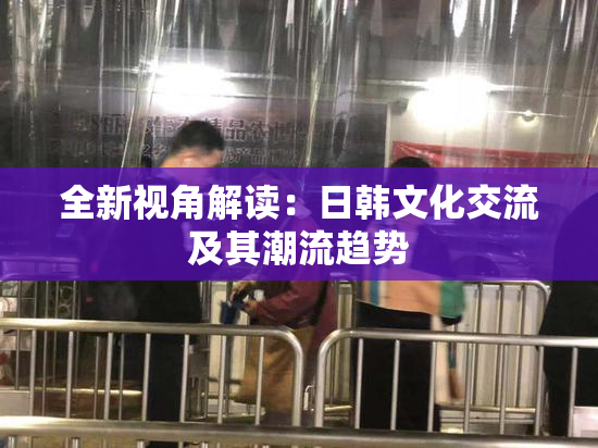 全新视角解读：日韩文化交流及其潮流趋势