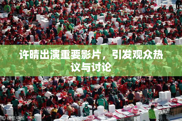许晴出演重要影片，引发观众热议与讨论