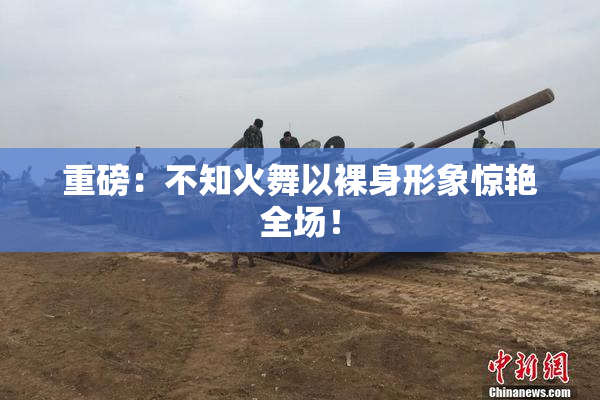 重磅：不知火舞以裸身形象惊艳全场！